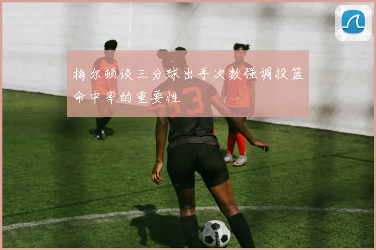 梅尔顿谈三分球出手次数强调投篮命中率的重要性
