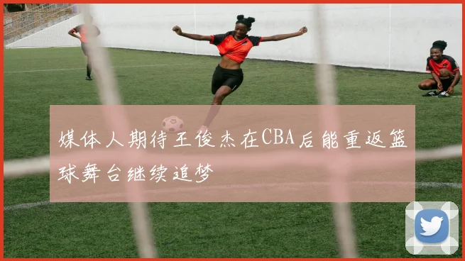 媒体人期待王俊杰在CBA后能重返篮球舞台继续追梦