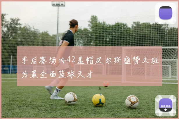 季后赛场均42盖帽皮尔斯盛赞文班为最全面篮球天才