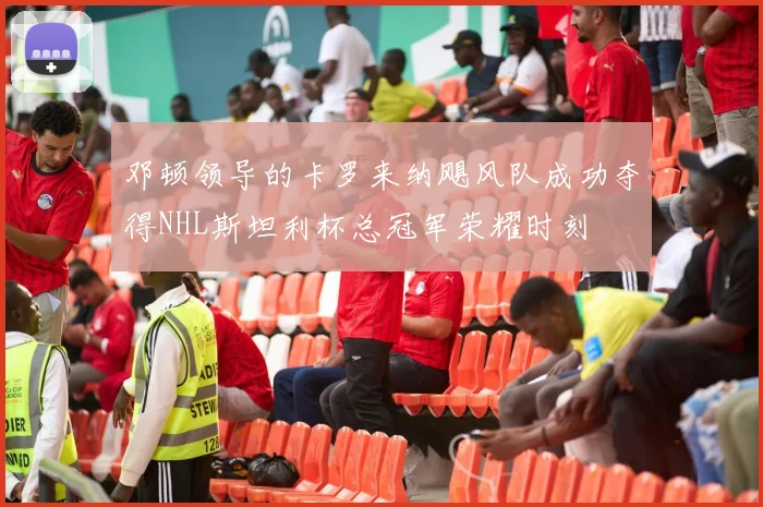 邓顿领导的卡罗来纳飓风队成功夺得NHL斯坦利杯总冠军荣耀时刻