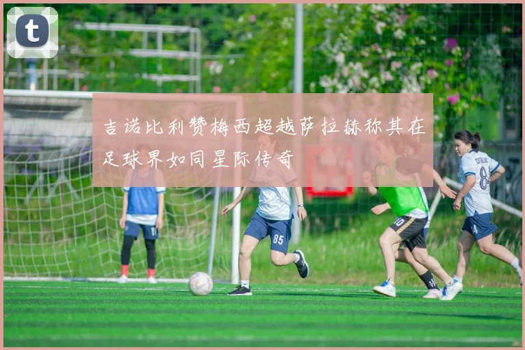 吉诺比利赞梅西超越萨拉赫称其在足球界如同星际传奇