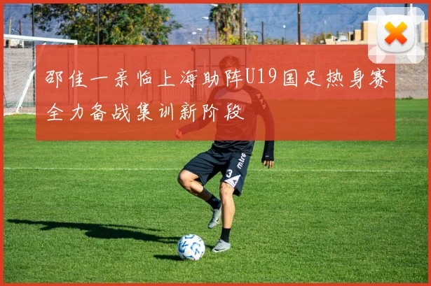 邵佳一亲临上海助阵U19国足热身赛全力备战集训新阶段
