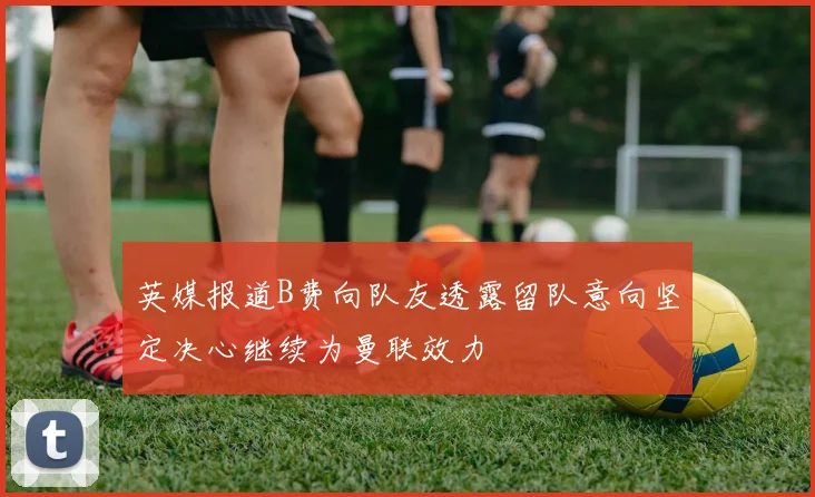 英媒报道B费向队友透露留队意向坚定决心继续为曼联效力