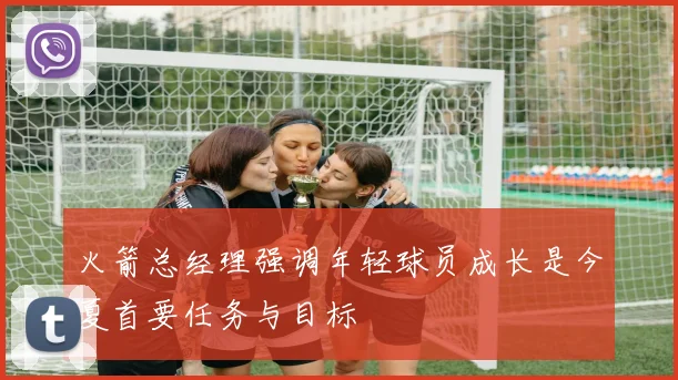 火箭总经理强调年轻球员成长是今夏首要任务与目标