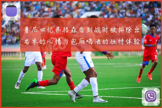 鲁尼回忆弗格森告别战时被排除出名单的心情与包厢喝酒的独特体验