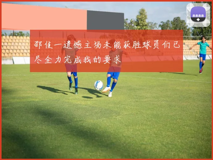 邵佳一遗憾主场未能获胜球员们已尽全力完成我的要求