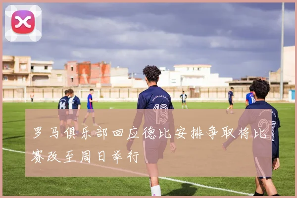 罗马俱乐部回应德比安排争取将比赛改至周日举行