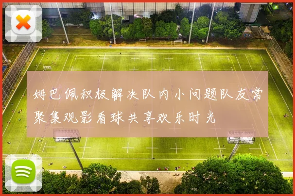 姆巴佩积极解决队内小问题队友常聚集观影看球共享欢乐时光