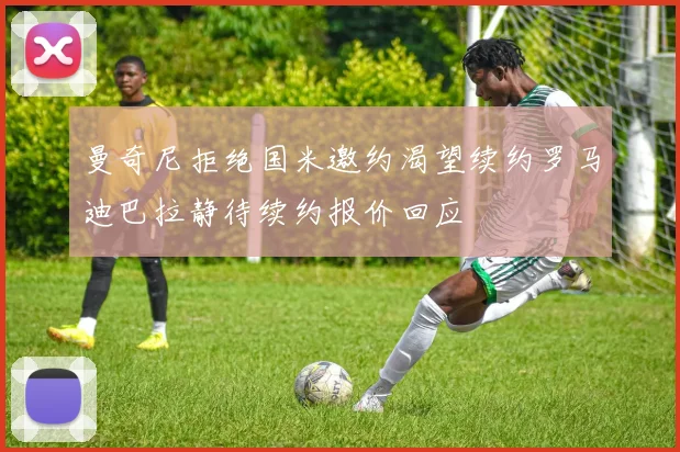 曼奇尼拒绝国米邀约渴望续约罗马迪巴拉静待续约报价回应
