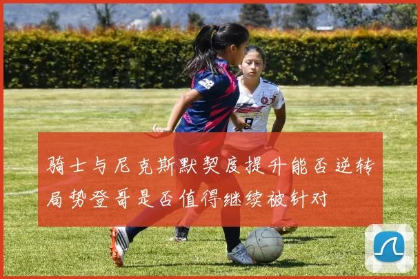 骑士与尼克斯默契度提升能否逆转局势登哥是否值得继续被针对